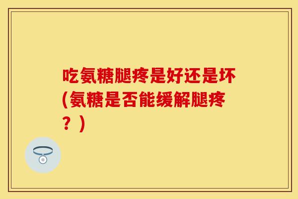 吃氨糖腿疼是好还是坏(氨糖是否能缓解腿疼？)