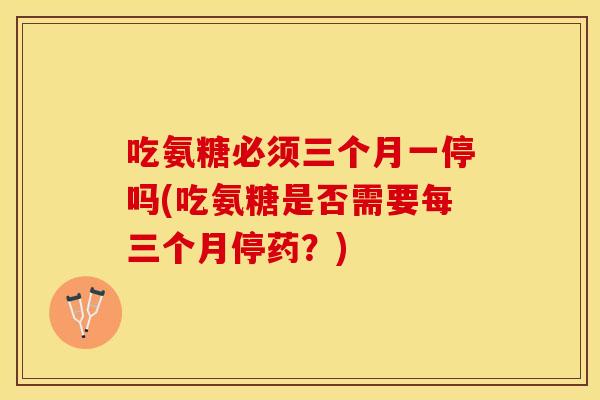 吃氨糖必须三个月一停吗(吃氨糖是否需要每三个月停药?) 吃氨糖必须三个月一停吗(吃氨糖是否需要每三个月停药?)