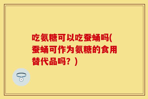 吃氨糖可以吃蚕蛹吗(蚕蛹可作为氨糖的食用替代品吗？)