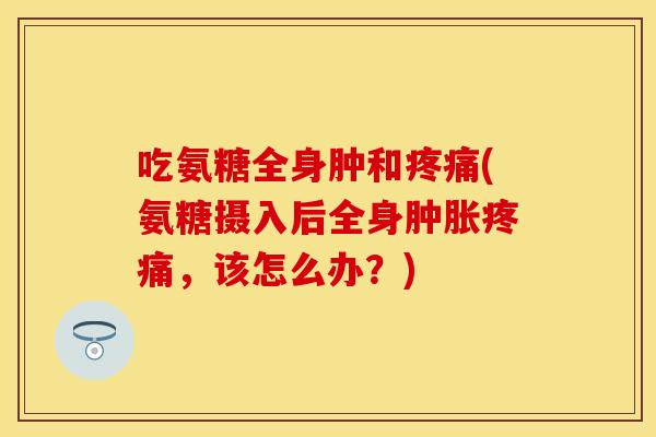 吃氨糖全身肿和(氨糖摄入后全身，该怎么办？)