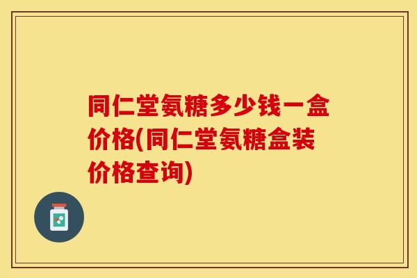 同仁堂氨糖多少钱一盒价格(同仁堂氨糖盒装价格查询)