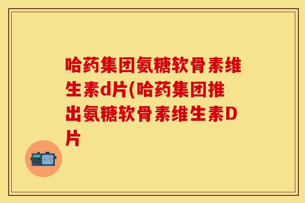 哈药集团氨糖软骨素维生素d片(哈药集团推出氨糖软骨素维生素D片