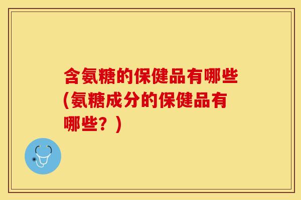 含氨糖的保健品有哪些(氨糖成分的保健品有哪些？)