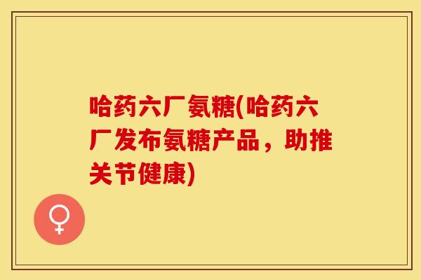 哈药六厂氨糖(哈药六厂发布氨糖产品，助推关节健康)