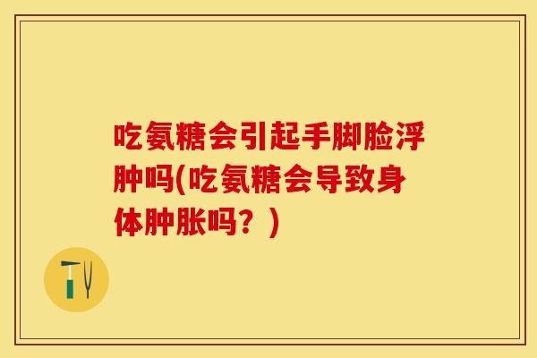吃氨糖会引起手脚脸浮肿吗(吃氨糖会导致身体肿胀吗？)