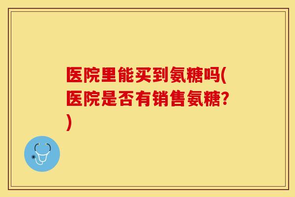医院里能买到氨糖吗(医院是否有销售氨糖？)