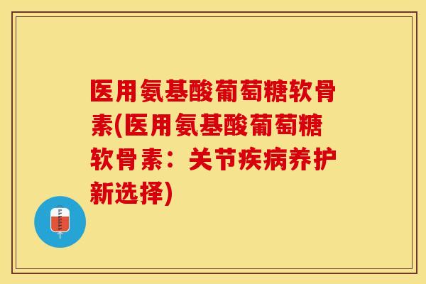 医用氨基酸葡萄糖软骨素(医用氨基酸葡萄糖软骨素：关节疾病养护新选择)