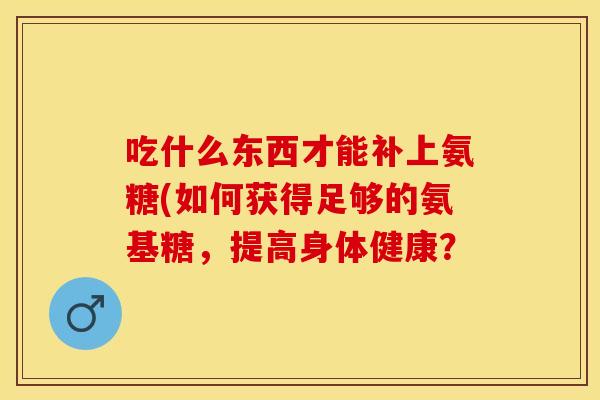 吃什么东西才能补上氨糖(如何获得足够的氨基糖，提高身体健康？