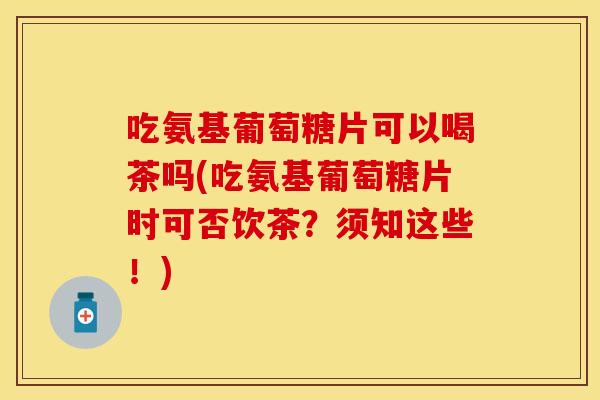 吃氨基葡萄糖片可以喝茶吗(吃氨基葡萄糖片时可否饮茶?须知这些!) 吃氨基葡萄糖片可以喝茶吗(吃氨基葡萄糖片时可否饮茶?须知这些!)
