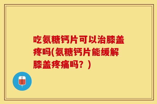 吃氨糖钙片可以治膝盖疼吗(氨糖钙片能缓解膝盖疼痛吗？)
