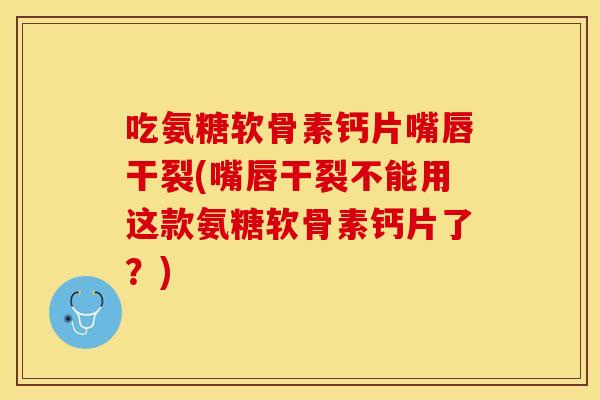 吃氨糖软骨素钙片嘴唇干裂(嘴唇干裂不能用这款氨糖软骨素钙片了？)