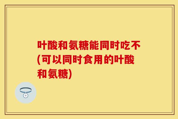 叶酸和氨糖能同时吃不(可以同时食用的叶酸和氨糖) 叶酸和氨糖能同时吃不(可以同时食用的叶酸和氨糖)