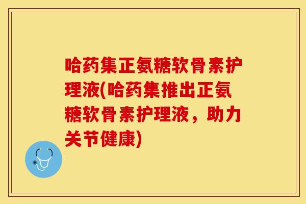 哈药集正氨糖软骨素护理液(哈药集推出正氨糖软骨素护理液，助力关节健康)