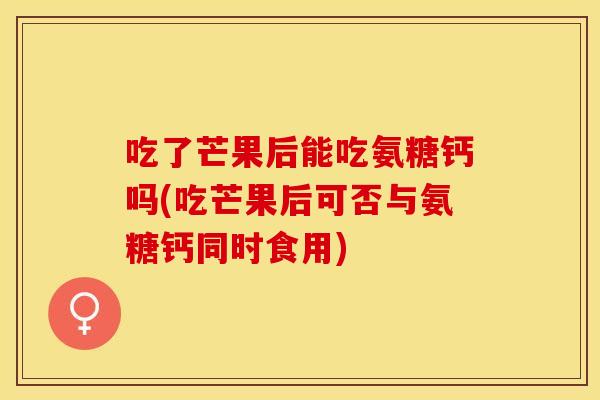 吃了芒果后能吃氨糖钙吗(吃芒果后可否与氨糖钙同时食用)