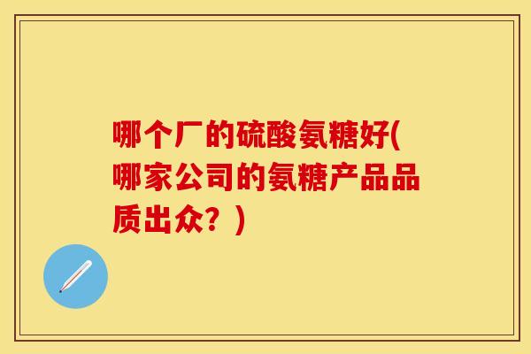 哪个厂的硫酸氨糖好(哪家公司的氨糖产品品质出众？)