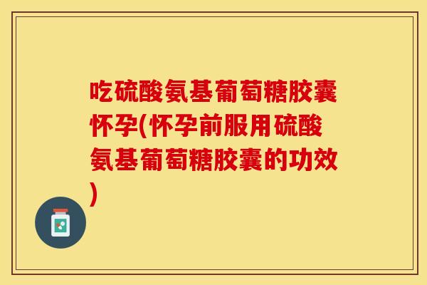 吃硫酸氨基葡萄糖胶囊怀孕(怀孕前服用硫酸氨基葡萄糖胶囊的功效) 吃硫酸氨基葡萄糖胶囊怀孕(怀孕前服用硫酸氨基葡萄糖胶囊的功效)