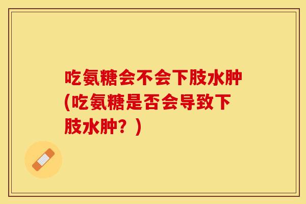 吃氨糖会不会下肢水肿(吃氨糖是否会导致下肢水肿？)