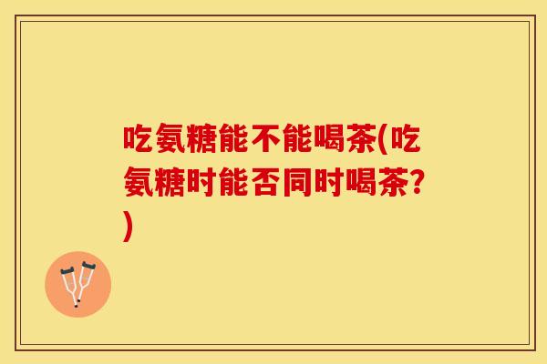 吃氨糖能不能喝茶(吃氨糖时能否同时喝茶?) 吃氨糖能不能喝茶(吃氨糖时能否同时喝茶?)