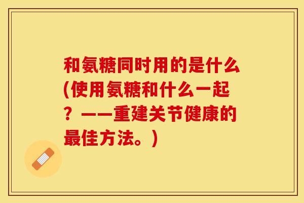 和氨糖同时用的是什么(使用氨糖和什么一起？——重建关节健康的佳方法。)