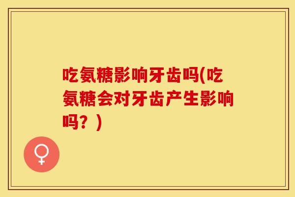 吃氨糖影响牙齿吗(吃氨糖会对牙齿产生影响吗？)