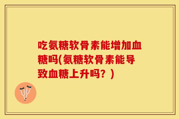 吃氨糖软骨素能增加吗(氨糖软骨素能导致上升吗?) 吃氨糖软骨素能增加吗(氨糖软骨素能导致上升吗?)