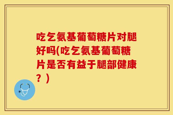 吃乞氨基葡萄糖片对腿好吗(吃乞氨基葡萄糖片是否有益于腿部健康？)