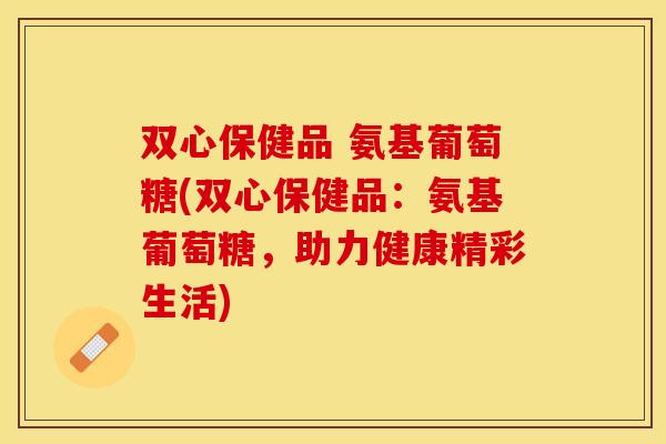 双心保健品 氨基葡萄糖(双心保健品：氨基葡萄糖，助力健康精彩生活)