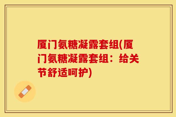 厦门氨糖凝露套组(厦门氨糖凝露套组:给关节舒适呵护) 厦门氨糖凝露套组(厦门氨糖凝露套组:给关节舒适呵护)