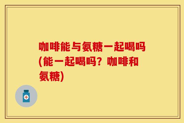 咖啡能与氨糖一起喝吗(能一起喝吗？咖啡和氨糖)