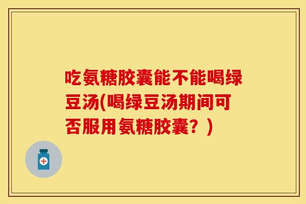 吃氨糖胶囊能不能喝绿豆汤(喝绿豆汤期间可否服用氨糖胶囊？)