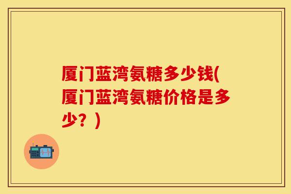 厦门蓝湾氨糖多少钱(厦门蓝湾氨糖价格是多少？)