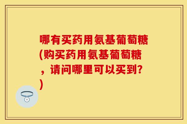 哪有买药用氨基葡萄糖(购买药用氨基葡萄糖，请问哪里可以买到？)
