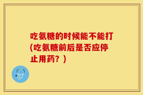 吃氨糖的时候能不能打(吃氨糖前后是否应停止用药?) 吃氨糖的时候能不能打(吃氨糖前后是否应停止用药?)