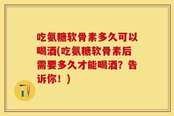 吃氨糖软骨素多久可以喝酒(吃氨糖软骨素后需要多久才能喝酒？告诉你！)