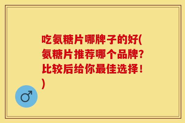 吃氨糖片哪牌子的好(氨糖片推荐哪个品牌？比较后给你最佳选择！)
