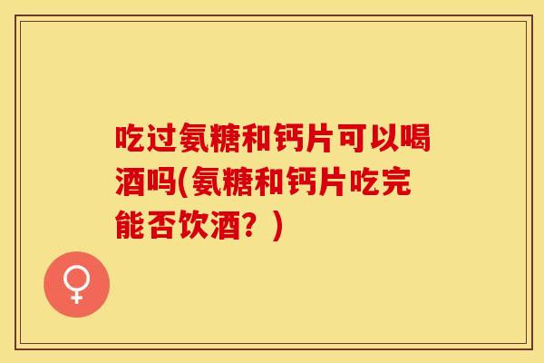 吃过氨糖和钙片可以喝酒吗(氨糖和钙片吃完能否饮酒？)