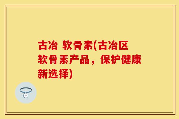 古冶 软骨素(古冶区软骨素产品,保护健康新选择) 古冶 软骨素(古冶区软骨素产品,保护健康新选择)