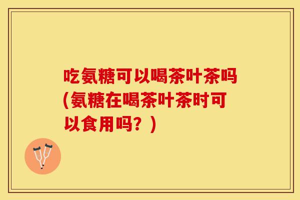 吃氨糖可以喝茶叶茶吗(氨糖在喝茶叶茶时可以食用吗？)