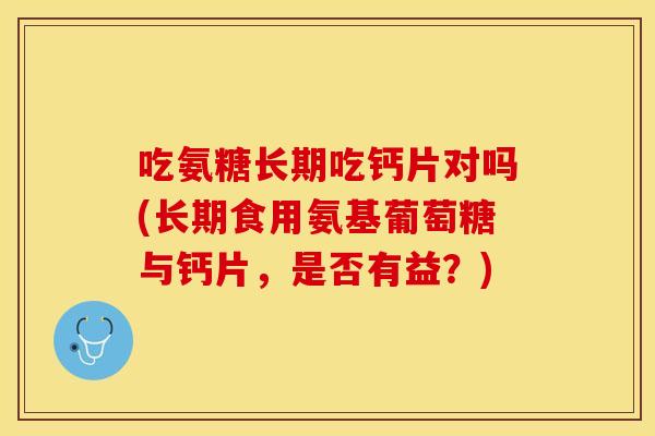 吃氨糖长期吃钙片对吗(长期食用氨基葡萄糖与钙片，是否有益？)