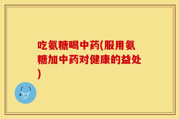 吃氨糖喝中药(服用氨糖加中药对健康的益处)