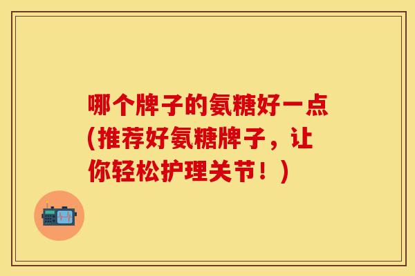 哪个牌子的氨糖好一点(推荐好氨糖牌子，让你轻松护理关节！)