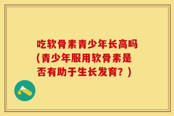 吃软骨素青少年长高吗(青少年服用软骨素是否有助于生长发育？)