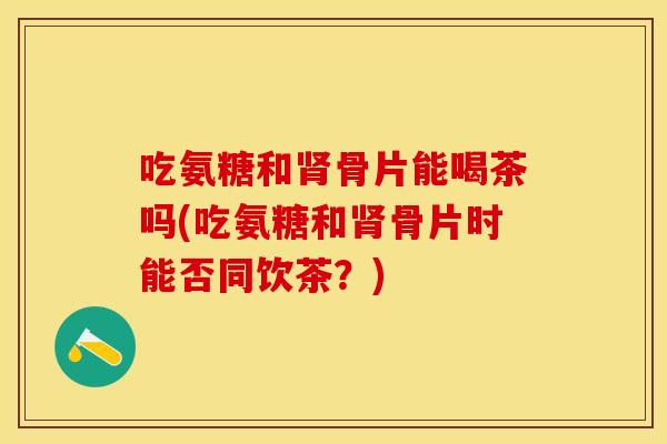 吃氨糖和肾骨片能喝茶吗(吃氨糖和肾骨片时能否同饮茶？)
