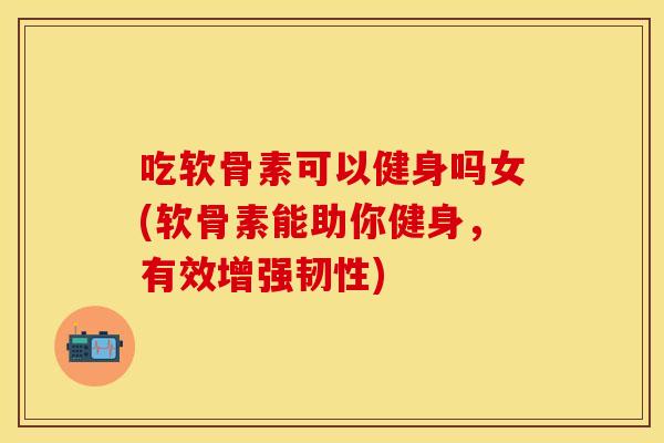 吃软骨素可以健身吗女(软骨素能助你健身,有效增强韧性) 吃软骨素可以健身吗女(软骨素能助你健身,有效增强韧性)