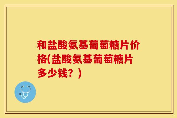 和盐酸氨基葡萄糖片价格(盐酸氨基葡萄糖片多少钱?) 和盐酸氨基葡萄糖片价格(盐酸氨基葡萄糖片多少钱?)