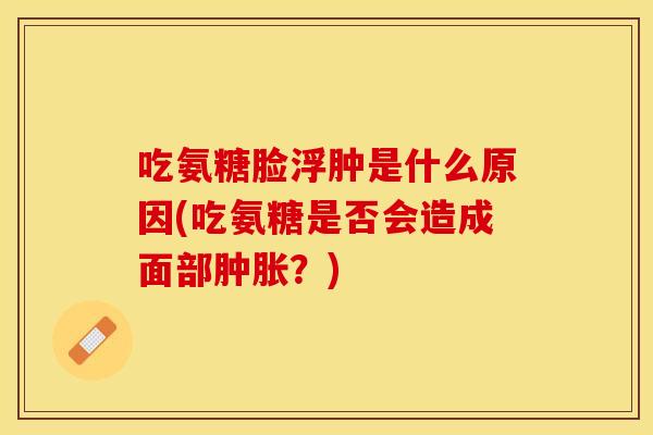 吃氨糖脸浮肿是什么原因(吃氨糖是否会造成面部肿胀？)
