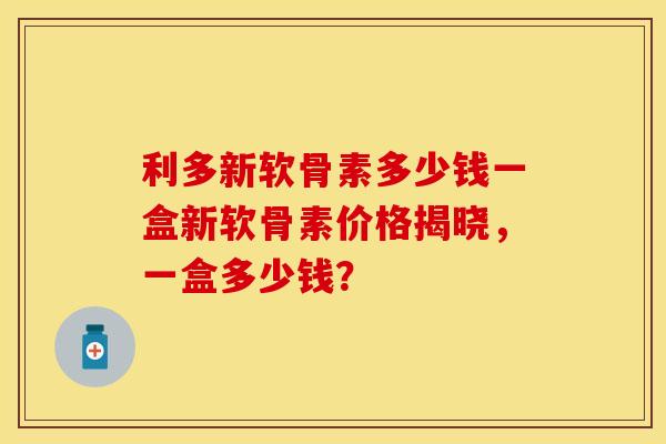 利多新软骨素多少钱一盒新软骨素价格揭晓，一盒多少钱？