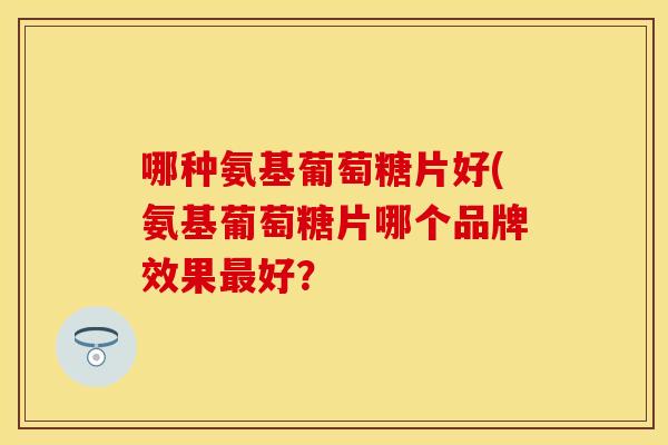 哪种氨基葡萄糖片好(氨基葡萄糖片哪个品牌效果最好？