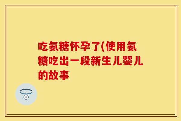 吃氨糖怀孕了(使用氨糖吃出一段新生儿婴儿的故事