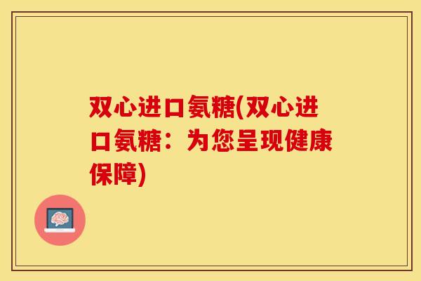双心进口氨糖(双心进口氨糖：为您呈现健康保障)
